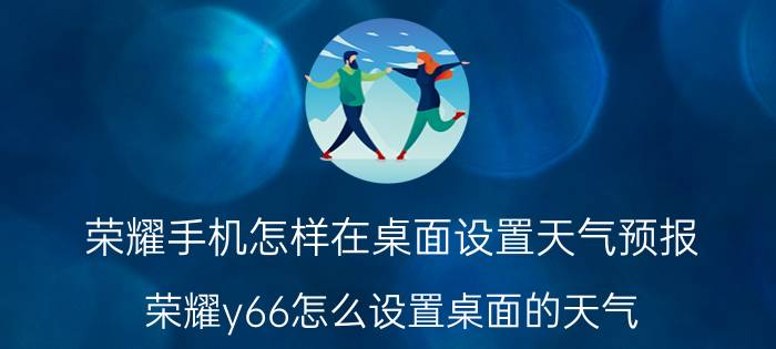 荣耀手机怎样在桌面设置天气预报 荣耀y66怎么设置桌面的天气？